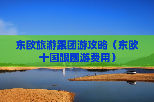 东欧旅游跟团游攻略（东欧十国跟团游费用）