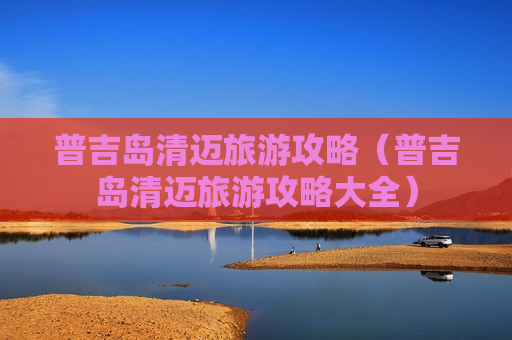 普吉岛清迈旅游攻略（普吉岛清迈旅游攻略大全）