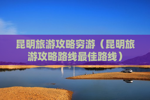 昆明旅游攻略穷游（昆明旅游攻略路线最佳路线）