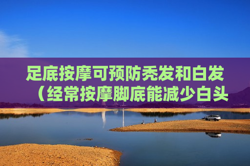 足底按摩可预防秃发和白发（经常按摩脚底能减少白头发吗）