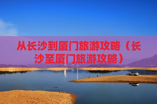 从长沙到厦门旅游攻略（长沙至厦门旅游攻略）