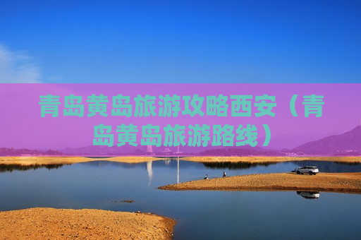 青岛黄岛旅游攻略西安（青岛黄岛旅游路线）
