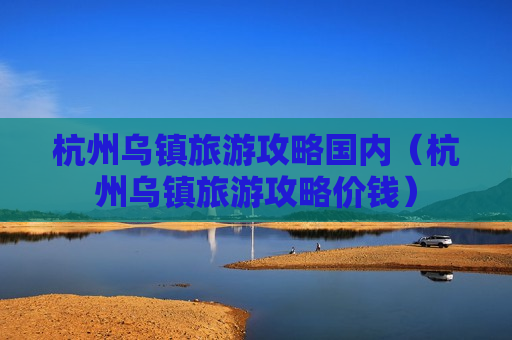 杭州乌镇旅游攻略国内（杭州乌镇旅游攻略价钱）