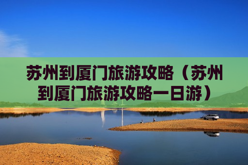苏州到厦门旅游攻略（苏州到厦门旅游攻略一日游）