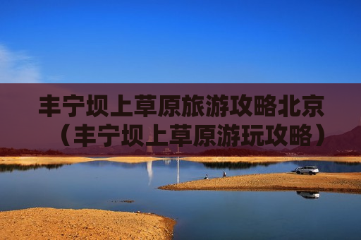 丰宁坝上草原旅游攻略北京（丰宁坝上草原游玩攻略）