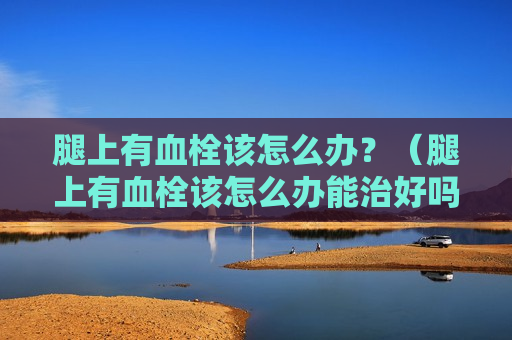腿上有血栓该怎么办？（腿上有血栓该怎么办能治好吗）