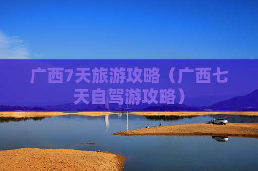 广西7天旅游攻略（广西七天自驾游攻略）