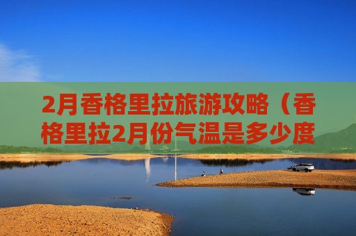 2月香格里拉旅游攻略（香格里拉2月份气温是多少度）