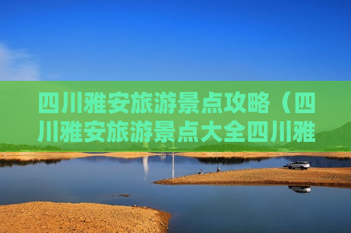 四川雅安旅游景点攻略（四川雅安旅游景点大全四川雅安）