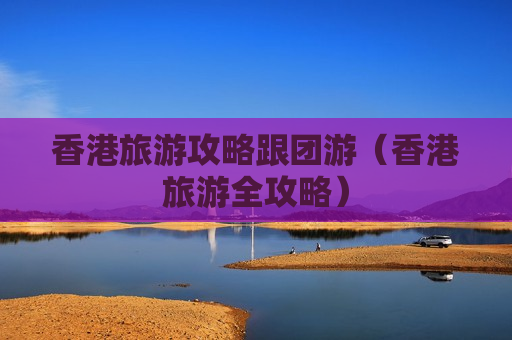 香港旅游攻略跟团游（香港旅游全攻略）
