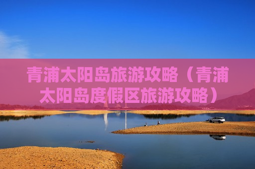 青浦太阳岛旅游攻略（青浦太阳岛度假区旅游攻略）