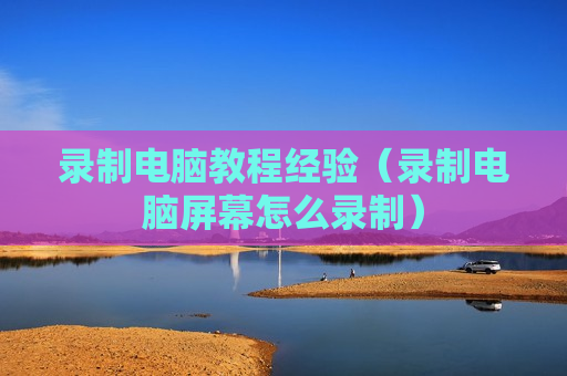 录制电脑教程经验（录制电脑屏幕怎么录制）