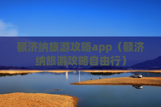 额济纳旅游攻略app（额济纳旅游攻略自由行）