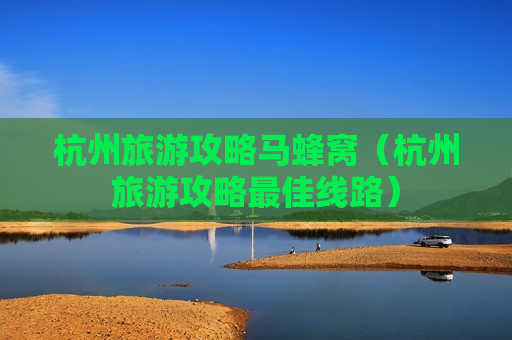 杭州旅游攻略马蜂窝（杭州旅游攻略最佳线路）