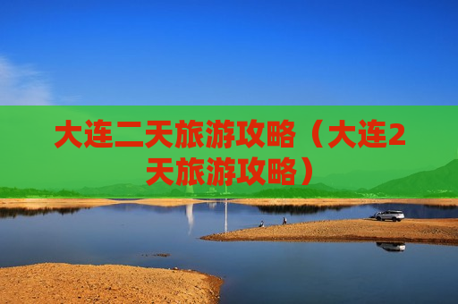 大连二天旅游攻略（大连2天旅游攻略）