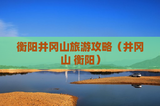 衡阳井冈山旅游攻略（井冈山 衡阳）