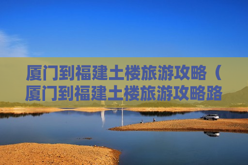 厦门到福建土楼旅游攻略（厦门到福建土楼旅游攻略路线）