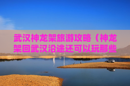 武汉神龙架旅游攻略（神龙架回武汉沿途还可以玩那些景点）