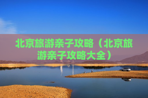 北京旅游亲子攻略（北京旅游亲子攻略大全）