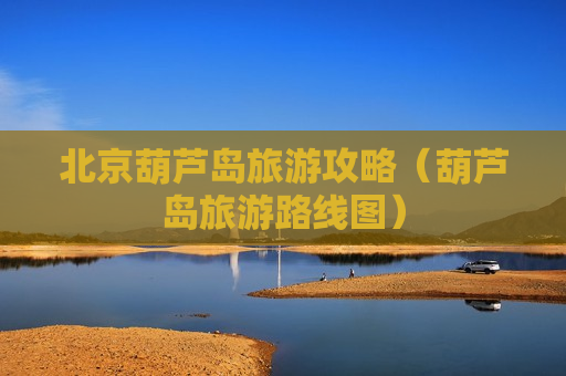 北京葫芦岛旅游攻略（葫芦岛旅游路线图）