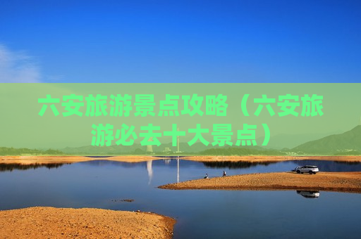 六安旅游景点攻略（六安旅游必去十大景点）