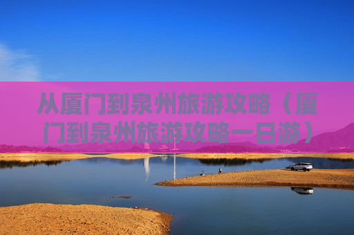 从厦门到泉州旅游攻略（厦门到泉州旅游攻略一日游）