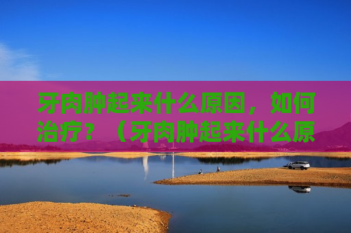 牙肉肿起来什么原因，如何治疗？（牙肉肿起来什么原因,如何治疗呢）