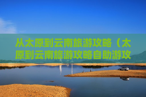 从太原到云南旅游攻略（太原到云南旅游攻略自助游攻略）