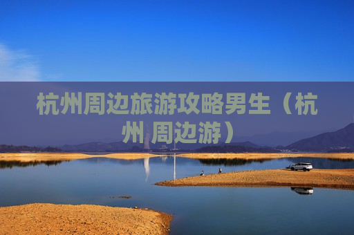 杭州周边旅游攻略男生（杭州 周边游）