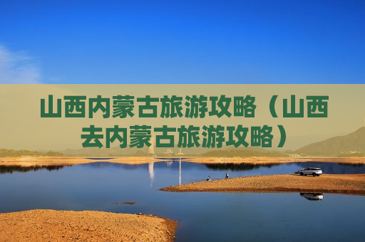 山西内蒙古旅游攻略（山西去内蒙古旅游攻略）