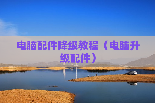 电脑配件降级教程（电脑升级配件）