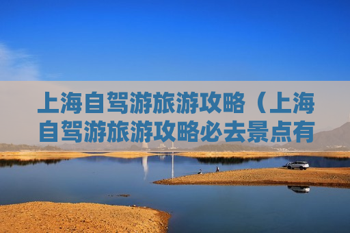 上海自驾游旅游攻略（上海自驾游旅游攻略必去景点有哪些）