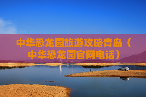 中华恐龙园旅游攻略青岛（中华恐龙园官网电话）