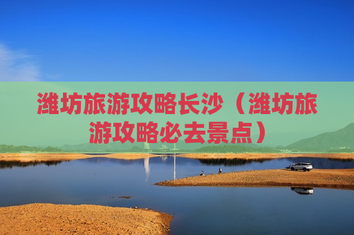潍坊旅游攻略长沙（潍坊旅游攻略必去景点）