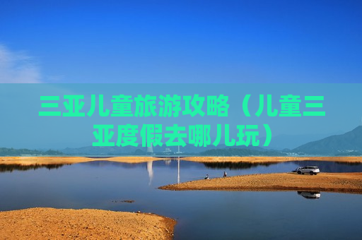 三亚儿童旅游攻略（儿童三亚度假去哪儿玩）