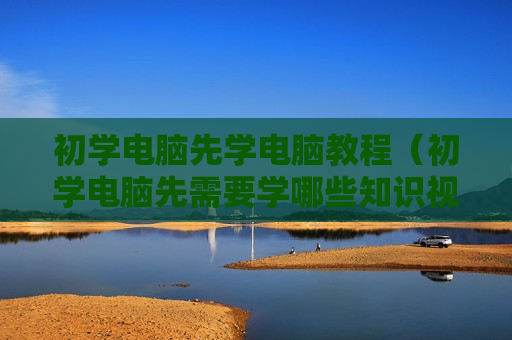 初学电脑先学电脑教程（初学电脑先需要学哪些知识视频）
