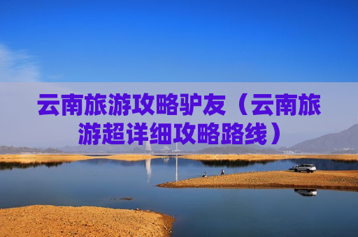 云南旅游攻略驴友（云南旅游超详细攻略路线）
