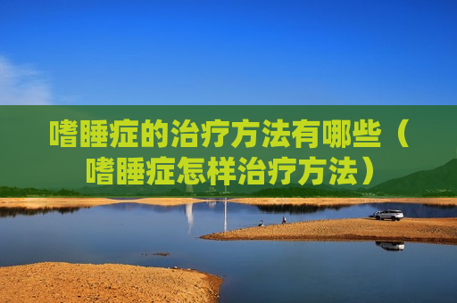 嗜睡症的治疗方法有哪些（嗜睡症怎样治疗方法）