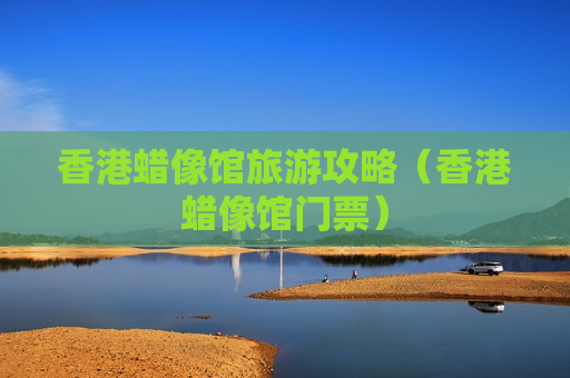 香港蜡像馆旅游攻略（香港蜡像馆门票）