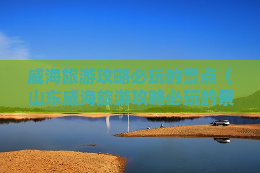 威海旅游攻略必玩的景点（山东威海旅游攻略必玩的景点）