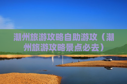 潮州旅游攻略自助游攻（潮州旅游攻略景点必去）