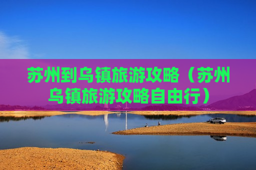 苏州到乌镇旅游攻略（苏州乌镇旅游攻略自由行）