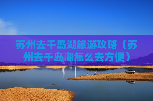 苏州去千岛湖旅游攻略（苏州去千岛湖怎么去方便）