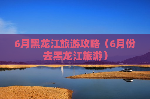 6月黑龙江旅游攻略（6月份去黑龙江旅游）