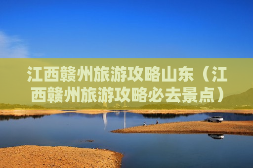江西赣州旅游攻略山东（江西赣州旅游攻略必去景点）