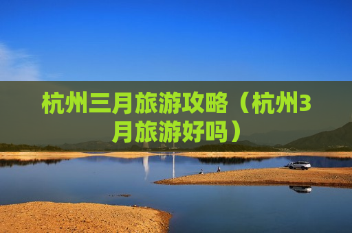 杭州三月旅游攻略（杭州3月旅游好吗）