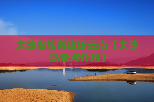 大陈岛旅游攻略云南（大陈岛景点介绍）