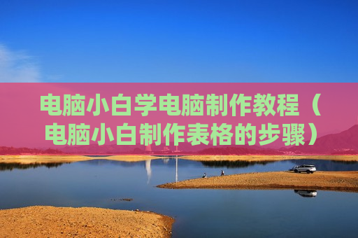 电脑小白学电脑制作教程（电脑小白制作表格的步骤）