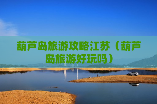 葫芦岛旅游攻略江苏（葫芦岛旅游好玩吗）