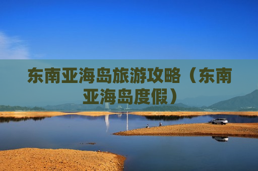东南亚海岛旅游攻略（东南亚海岛度假）
